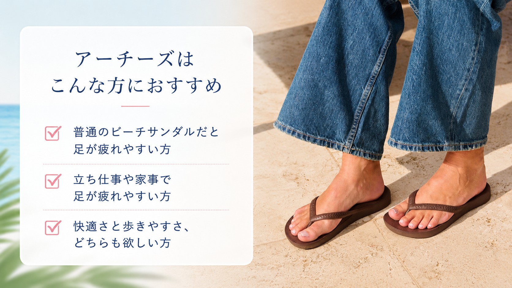 アーチーズはこんな方におすすめ 普通のビーチサンダルだと足が疲れやすい方、立ち仕事や家事で足が疲れやすい方、快適さと歩きやすさのどちらも欲しい方へ